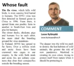 Comment Lasse Kylänpää lasse.kylanpaa@sss.fi Whose fault The flu virus, which kills wild birds, is even causing bird hatred in humans. The H5N1 virus was first detected in farmed geese in China in 1996. From there, it spread from one poultry farm to another in South-East Asia and also hit humans. The closer ducks, chickens, pigs and humans live to each other, the more ideal the breeding ground for virus mutations. In Finland, H5N1 has spread to fur farms. Over a million mink and arctic foxes have been crammed into cages in our country. In the wild, both mink and arctic fox are solitary crea-tures that shun their conspecifics outside the breeding season. The deeper into the wild we push to destroy the last habitats of wild animals, the greater the risk of new pandemics. Mankind is creating its own crises, trying to protect itself from nature when it should be protecting it.