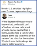 Reuters Top News  @Reuters Rise in US suicides highlights need for new depression drugs  Yusuf @yusuf_VI We're depressed because we're overworked, underpaid, can't afford our student debt, can't afford a doctor, can't afford a home, can't afford a family, while people at the top take most of the value of our labor for themselves. We don't need better drugs. We need a better economy.