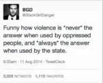 BGD @BlackGirlDanger   Funny how violence is *never* the answer when used by oppressed people, and *always* the answer when used by the state.   9:33am - 11 Aug 2014 - TweetDeck  2,025 RETWEETS 1,115 FAVORITES