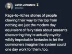 Caitlin Johnstone @caitoz   Rags-to-riches stories of people clawing their way to the top from nothing are just the modern day equivalent of fairy tales about peasants discovering they're actually royalty: wildly improbable fantasies to let the commoners imagine the system could one day work for them, too.