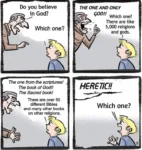 Angry Man (AM): Do you believe in God? Youth (Y): Which one? AM: THE ONE AND ONLY GOD!!! Y: Which one? There are like 5000 religions and gods. AM: The one from the scriptures! The book of God! The Sacred Book! Y: There are over 50 different Bibles and many other books on other religions. AM: HERETIC! Y: Which one?