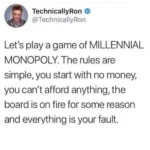 TechnicallyRon @TechnicallyRon Let's play a game of MILLENNIAL MONOPOLY. The rules are simple, you start with no money, you can't afford anything, the board is on fire for some reason and everything is your fault.