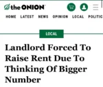 [A screenshot of an article from The Onion, a satirical news website] Landlord Forced To Raise Rent Due To Thinking Of Bigger Number