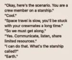 "Okay, here's the scenario. You are a crew member on a starship." "Cool." "Space travel is slow, you'll be stuck with your crewmates a long time." "So we must get along." "Yes. Communicate, listen, share limited resources." "I can do that. What's the starship called?" "Earth."