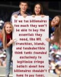 If we tax billionaires too much they won't be able to buy the essentials they need, like NFL franchises, islands, and taxdeductible think tanks founded exclusively to legitimize fringe beliefs about how billionaires shouldn't have to pay taxes.