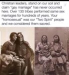 Christian leaders, stand on our soil and claim "gay marriage" has never occurred here. Over 130 tribes performed same sex marriages for hundreds of years. Your "homosexual" was our "Two Spirit" people and we considered them sacred.