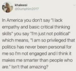 khaleesi @Dumphim2017   In America you don't say "I lack empathy and basic critical thinking skills" you say "I'm just not political” which means, "l am so privileged that politics has never been personal for me so I'm not engaged and I think it makes me smarter than people who are" Isn't that amazing?