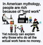 In American mythology, people are rich because of "Hard work". Yet nobody can explain why those who do all the actual work have no money..