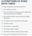 10 SYMPTOMS OF WOKE MIND VIRUS:  1. You read books, and don't burn them. 2. You embrace science. 3. You are willing to change your mind when new information becomes available.  4. You understand that most issues aren't black and white. 5. You believe in true equality for all people. 6. You like to share. 7. You embrace cooperation. 8. You respect others' rights. 9. You believe culture and the arts has value. 10. You care for the planet and all of its life.