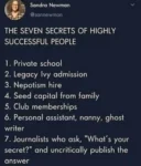 Sandra Newman  @sannewman  THE SEVEN SECRETS OF HIGHLY SUCCESSFUL PEOPLE  1. Private school 2. Legacy Ivy admission 3. Nepotism hire 4. Seed capital from family 5. Club memberships 6. Personal assistant, nanny, ghost writer 7. Journalists who ask, "What's your secret?" and uncritically publish the answer