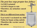 The post hoc ergo propter hoc fallacy:  • At 8:00 I urinated • At 8:05 it began to rain  • Therefore, my urination caused the rain.  This is no different from saying:   • Last week I vaccinated my child  • Today he began acting autistic  • Therefore the vaccine caused the autism   thelogicofscience.com