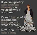 If you're upset by men wearing dresses, ask yourself why tf you care. Does it hurt you? Is someone forcing you to wear a dress? No? Then take a seat.