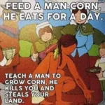 An image macro created from a drawing of "The First Thanksgiving" depicting a Native American teaching European pilgrims how to grow corn. The caption reads "FEED A MAN CORN, HE EATS FOR A DAY. TEACH A MAN TO GROW CORN, HE KILLS YOU AND STEALS YOUR LAND."