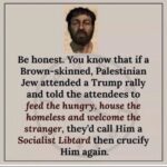 Be honest. You know that if a Brown-skinned, Palestinian Jew attended a Trump rally and told the attendees to feed the hungry, house the homeless and welcome the stranger, they'd call Him a Socialist Libtard then crucify Him again.