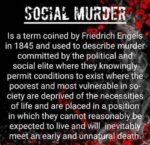 Social murder Is a term coined by Friedrich Engels in 1845 and used to describe murder committed by the political and social elite where they knowingly permit conditions to exist where the poorest and most vulnerable in society are deprived of the necessities of life and are placed in a position in which they cannot reasonably be expected to live and will inevitably meet an early and unnatural death.