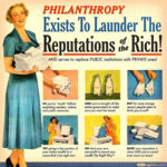 Meme built around an old magazine advertisement for washing machines but with new text and captions. A woman in a long dress holds a bundle of clean linens. The bold headline reads, "Philanthropy Exists to Launder the Reputations of the Rich! AND serve to replace PUBLIC institutions with PRIVATE ones!  6 smaller inset images: 1 Woman's hands holding dirty laundry and the caption: SO, you've "made" billions exploiting workers, nature, and public resources." 2 Two empty quart bottles captioned, "AND you've bought off the entire government to make sure you won't be taxed." 3 Two hands holding lace handkerchiefs captioned, "But for some strange reason, people seem to think you're evil?" 4 Woman adding lingerie into washer and captioned, "TRY giving a tiny portion of your stolen wealth to a cause that's hot right now." 5 A woman removing something from the washer captioned, "OR start your own non-profit to hoard your wealth The Right Way." 6 Stacks of clean linens captioned, "NOW your reputation is clean AND you've saved even more on taxes."