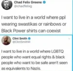 Chad Felix Greene @chadfelixg  I want to live in a world where ppl wearing swastikas or rainbows or Black Power shirts can coexist  Clint Smith @ClintSmithlll I want to live in a world where LGBTQ people who want equal rights & black people who want to be safe aren't seen as equivalents to Nazis.