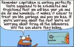 Remember capitalism is working perfectly. You are supposed to be exhausted and frightened that you will lose your job and die old and homeless, It makes It easier to treat you like garbage and pay less. If You are worried about the rent, you aren't worrying about firing all the billionares into the sun where they belong.