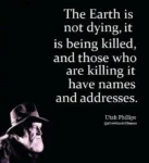 The Earth is not dying, it is being killed, and those who are killing it have names and addresses. Utah Phillips @NewKindofHuman