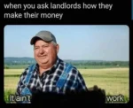 Caption: When you ask landlords how they make their money. Image is that meme of the Farmer who says "it ain't much but it's honest work", except it's been partially blacked out so it just says "it ain't work"