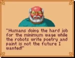 a dialogue box from one of the Sierra games (Kings Quest 5 i think) with an old man saying:"Humans doing the hard job for the minimum wage while the robots write poetry and paint is not the future I wanted"