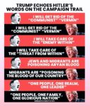 This is a meme with quotes in alternating red and black horizontal squares. It starts with Hitler and follows with TFg.  Verbiage: TRUMP ECHOES HITLER'S WORDS ON THE CAMPAIGN TRAIL  I WILL GET RID OF THE "COMMUNIST" "VERMIN" (Hitler)  I WILL GET RID OF THE "COMMUNIST" "VERMIN" (TFg)  I WILL TAKE CARE OF THE "ENEMY WITHIN" (Hitler)  I WILL TAKE CARE OF THE "THREAT FROM WITHIN" (TFg)  JEWS AND MIGRANTS ARE POISONING ARYAN BLOOD (Hitler)  MIGRANTS ARE "POISONING THE BLOOD OF OUR COUNTRY" (TFg)  "ONE PEOPLE, ONE REALM, ONE LEADER".   (Hitler)  "ONE PEOPLE, ONE FAMILY, ONE GLORIOUS NATION" (TFg