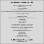 An Atheist's View on Life  I will live my life according to these beliefs God does not exist It is just foolish to think That there is a God with a cosmic plan That an all-powerful God brings redemption and healing to the pain and suffering in the world Is a comforting thought, however  Is only wishful thinking People can do as they please without eternal consequences The idea that I am deserving of Hell Because of sin Is a lie meant to make me a slave to those in power "The more you have, the happier you will be" Our existence has no grand meaning or purpose In a world with no God There is freedom to be who I want to be But with God Everything is fine It is ridiculous to think I am lost and in need of saving  A Christian's View on Life (read this bottom to top)