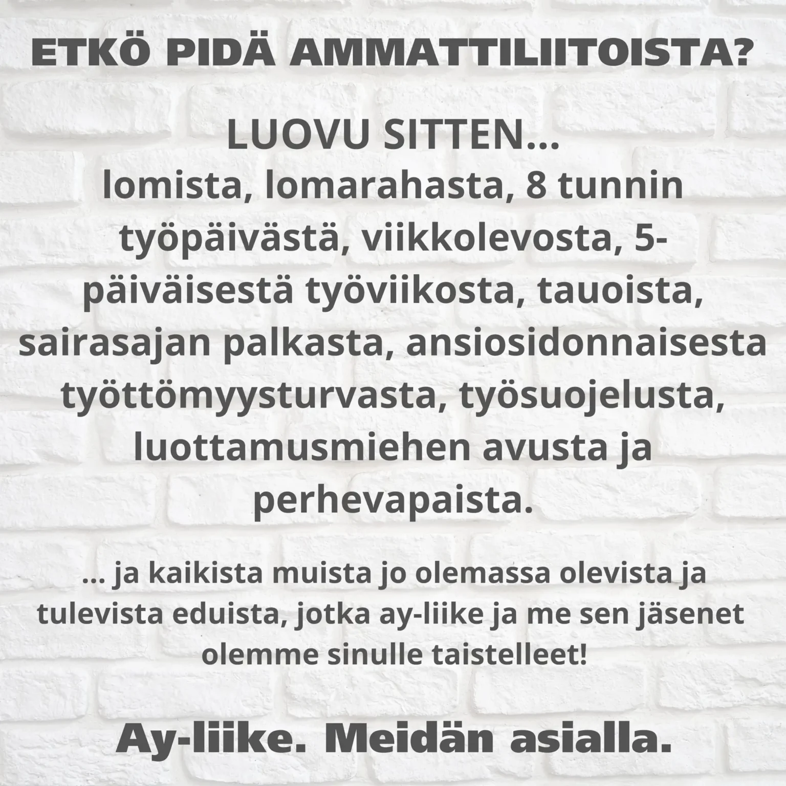 ETKÖ PIDÄ AMMATTILIITOISTA? LUOVU SITTEN... lomista. lomarahasta, 8 tunnin työpäivästä, viikkolevosta, 5- päiväisestä työviikosta, tauoista, sairasajan palkasta, ansiosidonnaisesta työttömyysturvasta, työsuojelusta, luottamusmiehen avusta ja perhevapaista.  ...ja kaikista muista jo olemassa olevisa ja tulevista eduista, jotka ay-Iiike ja me sen jäsenet olemme sinulle taistelleet! Ay-Iiike. Meidän asialla.