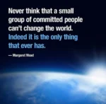 Never think that a small group of committed people can't change the world. Indeed it is the only thing that ever has.  — Margaret Mead