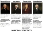 Thomas Jefferson: "Christianity neither is, nor ever was a part of the common law." "Christianity is the most perverted system that ever shone on man." "Religions are all alike — founded upon fables and mythologies." John Adams: "The government of the United States of America is not, in any sense, founded on the Christian religion." "The United States is not a Christian nation any more than it is a jewish or a Mohammedan nation." Thomas Paine: "Whenever we read the obscene stories, the voluptuous debaucheries, the cruel and torturous executions, the unrelenting vindictiveness with which more than half the Bible is filled, it would be more consistent that we called it the word of a demon than the word of God. It has served to corrupt and brutalize mankind." James Madison: "Religion and government will both exist in greater purity the less they are mixed together." "The purpose of separation of church and state is to keep forever from these shores the ceaseless strife that has soaked the soil of Europe with blood for centuries." DAMN THOSE PESKY FACTS