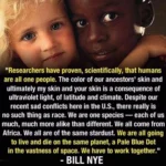 "Researchers have proven, scientifically, that humans are all one people. The color of our ancestors' skin and ultimately my skin and your skin is a consequence of Ultraviolet light, of latitude and climate. Despite our recent sad conflicts here in the U.S., there really is no such thing as race. We are one species — each of us much, much more alike than different. We all come from Africa. We all are of the same stardust. We are all going to live and die on the same planet, a Pale Blue Dot in the vastness of space. We have to work together."  - BILL NYE