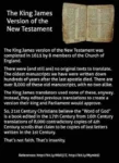 The King James Version of the New Testament  The King James version of the New Testament was completed in 1611 by 8 members of the Church of England.   There were (and still are) no original texts to translate. The oldest manuscripts we have were written down hundreds of years after the last apostle died. There are over 8,000 of these old manuscripts, with no two alike.   The King James translators used none of these, anyway. Instead, they edited previous translations to create a version their king and Parliament would approve.   So, 21st Century Christians believe the “Word of God" is a book edited in the 17th Century from 16th Century translations of 8,000 contradictory copies of 4th Century scrolls that claim to be copies of lost letters written in the 1st Century.   That's not faith. That's insanity.  References: http://bit.ly/MbXj7Z, http://bit.ly/Mymb9J