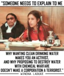 "SOMEONE NEEDS TO EXPLAIN TO ME is written above the image of a young Winona LaDuke, dressed in modern Ojibwe adornment with an elder sitting next to her (this seems to be late 70s, early eights by the sunglasses he is wearing). underneath the quote continues: WHY WANTING CLEAN DRINKING WATER MAKES YOU AN ACTIVIST, AND WHY PROPOSING TO DESTROY WATER WITH CHEMICAL WARFARE DOESN'T MAKE A CORPORATION A TERRORIST." WINONA LADUKE