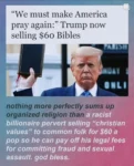 "We must make America pray again:" Trump, now selling $60 Bibles!  Nothing more perfectly sums up organized religion than a racist billionaire pervert selling "christian values" to common folk for $60 a pop so he can pay off his legal fees for committing fraud and sexual assault. god bless.