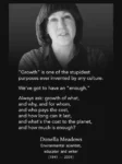 A quote by Donella Meadows, environmental scientist, educator and writer, 1941-2001:   "Growth" is one of the stupidest purposes ever invented by any culture.   We've got to an "enough".   Always ask growth of what, and why, and for whom, and who pays the cost, and how long can it last, and what's the cost to the planet, and how much is enough?