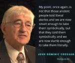 My point, once again, is not that those ancient people told literal stories and we are now smart enough to take them symbolically, but that they told them symbolically and we are now dumb enough to take them literally.  -- John Dominic Crossan liturgy.co.nz